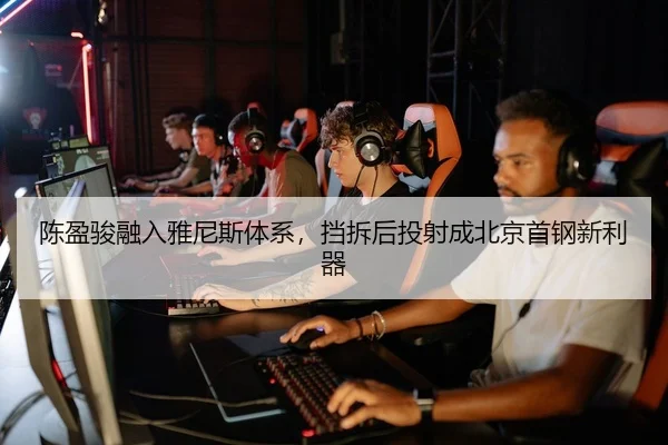 陈盈骏融入雅尼斯体系，挡拆后投射成北京首钢新利器